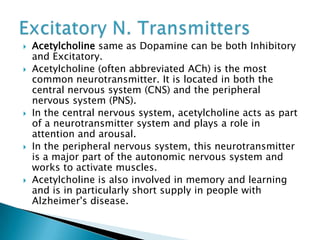  Acetylcholine same as Dopamine can be both Inhibitory
and Excitatory.
 Acetylcholine (often abbreviated ACh) is the most
common neurotransmitter. It is located in both the
central nervous system (CNS) and the peripheral
nervous system (PNS).
 In the central nervous system, acetylcholine acts as part
of a neurotransmitter system and plays a role in
attention and arousal.
 In the peripheral nervous system, this neurotransmitter
is a major part of the autonomic nervous system and
works to activate muscles.
 Acetylcholine is also involved in memory and learning
and is in particularly short supply in people with
Alzheimer's disease.
 
