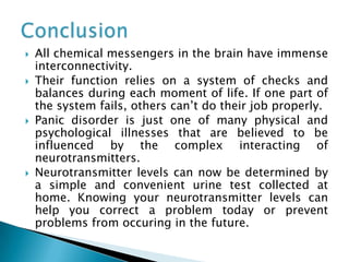  All chemical messengers in the brain have immense
interconnectivity.
 Their function relies on a system of checks and
balances during each moment of life. If one part of
the system fails, others can’t do their job properly.
 Panic disorder is just one of many physical and
psychological illnesses that are believed to be
influenced by the complex interacting of
neurotransmitters.
 Neurotransmitter levels can now be determined by
a simple and convenient urine test collected at
home. Knowing your neurotransmitter levels can
help you correct a problem today or prevent
problems from occuring in the future.
 