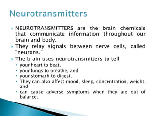  NEUROTRANSMITTERS are the brain chemicals
that communicate information throughout our
brain and body.
 They relay signals between nerve cells, called
“neurons.”
 The brain uses neurotransmitters to tell
• your heart to beat,
• your lungs to breathe, and
• your stomach to digest.
• They can also affect mood, sleep, concentration, weight,
and
• can cause adverse symptoms when they are out of
balance.
 