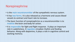 Norepinephrine
• is the main neurotransmitter of the sympathetic nervous system.
• It has two forms. It is also released as a hormone and causes blood
vessels to contract and heart rate to increase.
• The basic function of norepinephrine as a neurotransmitter is to
mobilize the brain and body for action.
• It is responsible for fight and flight response . It plays an important
role in wakefulness. It regulates circadian rhythm and feeding
behavior. Along with dopamine, it plays a role in cognitive control and
working memory.
 