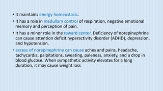 • It maintains energy homeostasis.
• It has a role in medullary control of respiration, negative emotional
memory and perception of pain.
• It has a minor role in the reward center. Deficiency of norepinephrine
can cause attention deficit hyperactivity disorder (ADHD), depression,
and hypotension.
• excess of norepinephrine can cause aches and pains, headache,
tachycardia, palpitations, sweating, paleness, anxiety, and a drop in
blood glucose. When sympathetic activity elevates for a long
duration, it may cause weight loss
 