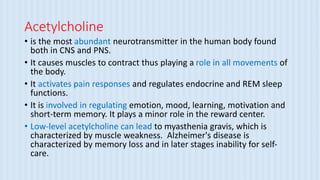 Acetylcholine
• is the most abundant neurotransmitter in the human body found
both in CNS and PNS.
• It causes muscles to contract thus playing a role in all movements of
the body.
• It activates pain responses and regulates endocrine and REM sleep
functions.
• It is involved in regulating emotion, mood, learning, motivation and
short-term memory. It plays a minor role in the reward center.
• Low-level acetylcholine can lead to myasthenia gravis, which is
characterized by muscle weakness. Alzheimer's disease is
characterized by memory loss and in later stages inability for self-
care.
 