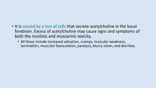 • It is caused by a loss of cells that secrete acetylcholine in the basal
forebrain. Excess of acetylcholine may cause signs and symptoms of
both the nicotinic and muscarinic toxicity.
• All these include increased salivation, cramps, muscular weakness,
lacrimation, muscular fasciculation, paralysis, blurry vision, and diarrhea.
 