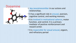 Dopamine • key neurotransmitter in our actions and
relationships.
• It has a significant role in arousal, aversion,
cognitive control, and working memory.
• It is involved in motivational salience, motor
function, and control. It is a primary
mediator of positive reinforcement and
reward center.
• It is responsible for sexual arousal, orgasm,
and refractory period
 