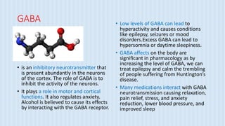 GABA
• is an inhibitory neurotransmitter that
is present abundantly in the neurons
of the cortex. The role of GABA is to
inhibit the activity of the neurons.
• It plays a role in motor and cortical
functions. It also regulates anxiety.
Alcohol is believed to cause its effects
by interacting with the GABA receptor.
• Low levels of GABA can lead to
hyperactivity and causes conditions
like epilepsy, seizures or mood
disorders.Excess GABA can lead to
hypersomnia or daytime sleepiness.
• GABA affects on the body are
significant in pharmacology as by
increasing the level of GABA, we can
treat epilepsy and calm the trembling
of people suffering from Huntington’s
disease.
• Many medications interact with GABA
neurotransmission causing relaxation,
pain relief, stress, and anxiety
reduction, lower blood pressure, and
improved sleep
 
