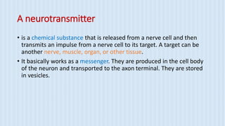 A neurotransmitter
• is a chemical substance that is released from a nerve cell and then
transmits an impulse from a nerve cell to its target. A target can be
another nerve, muscle, organ, or other tissue.
• It basically works as a messenger. They are produced in the cell body
of the neuron and transported to the axon terminal. They are stored
in vesicles.
 