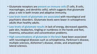 • Glutamate receptors are present on immune cells (T cells, B cells,
macrophages, and dendritic cells), which suggests that glutamate
plays a role in both innate and adaptive immunity.
• Low brain levels of glutamate are associated with neurological and
psychiatric disorders. Glutamate levels were lower in schizophrenic
adults than healthy adults.
• Low levels of glutamate results in lack of energy, decreased appetite,
pale skin, headaches, tingling or numbness in the hands and feet,
Insomnia, exhaustion and concentration problems.
• High concentrations of glutamate in the brain have been associated
with neurological diseases such as schizophrenia, Parkinson's disease,
multiple sclerosis, Alzheimer's disease, stroke, and amyotrophic
lateral sclerosis.
 
