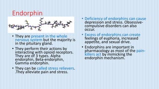 Endorphin
• They are present in the whole
nervous system but the majority is
in the pituitary gland.
• They perform their actions by
interacting with opioid receptors.
They are of 3 types. Alpha
endorphin, Beta-endorphin,
Gamma endorphin.
• They can be called stress relievers.
.They alleviate pain and stress.
• Deficiency of endorphins can cause
depression and stress. Obsessive-
compulsive disorders can also
occur.
• Excess of endorphins can create
feelings of euphoria, increased
appetite, and sexual drive.
• Endorphins are important in
pharmacology as most of the pain-
killers act by mimicking the
endorphin mechanism.
 