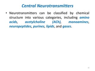 Central Neurotransmitters
• Neurotransmitters can be classified by chemical
structure into various categories, including amino
acids, acetylcholine (ACh), monoamines,
neuropeptides, purines, lipids, and gases.
10
 