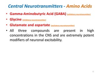 Central Neurotransmitters - Amino Acids
• Gamma-Aminobutyric Acid (GABA) (inhibitory neurotransmitter)
• Glycine (inhibitory neurotransmitter)
• Glutamate and aspartate (excitatory neurotransmitter)
• All three compounds are present in high
concentrations in the CNS and are extremely potent
modifiers of neuronal excitability.
11
 