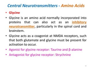 Central Neurotransmitters - Amino Acids
• Glycine
• Glycine is an amino acid normally incorporated into
proteins that can also act as an inhibitory
neurotransmitter, particularly in the spinal cord and
brainstem.
• Glycine acts as a coagonist at NMDA receptors, such
that both glutamate and glycine must be present for
activation to occur.
• Agonist for glycine receptor: Taurine and β-alanine
• Antagonist for glycine receptor: Strychnine
15
 