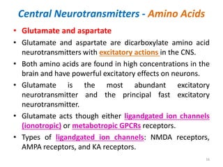 Central Neurotransmitters - Amino Acids
• Glutamate and aspartate
• Glutamate and aspartate are dicarboxylate amino acid
neurotransmitters with excitatory actions in the CNS.
• Both amino acids are found in high concentrations in the
brain and have powerful excitatory effects on neurons.
• Glutamate is the most abundant excitatory
neurotransmitter and the principal fast excitatory
neurotransmitter.
• Glutamate acts though either ligandgated ion channels
(ionotropic) or metabotropic GPCRs receptors.
• Types of ligandgated ion channels: NMDA receptors,
AMPA receptors, and KA receptors.
16
 