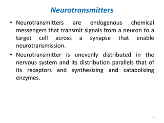 Neurotransmitters
• Neurotransmitters are endogenous chemical
messengers that transmit signals from a neuron to a
target cell across a synapse that enable
neurotransmission.
• Neurotransmitter is unevenly distributed in the
nervous system and its distribution parallels that of
its receptors and synthesizing and catabolizing
enzymes.
2
 