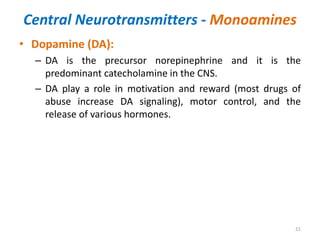 Central Neurotransmitters - Monoamines
• Dopamine (DA):
– DA is the precursor norepinephrine and it is the
predominant catecholamine in the CNS.
– DA play a role in motivation and reward (most drugs of
abuse increase DA signaling), motor control, and the
release of various hormones.
21
 
