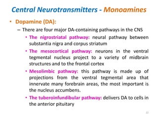 Central Neurotransmitters - Monoamines
• Dopamine (DA):
– There are four major DA-containing pathways in the CNS
• The nigrostriatal pathway: neural pathway between
substantia nigra and corpus striatum
• The mesocortical pathway: neurons in the ventral
tegmental nucleus project to a variety of midbrain
structures and to the frontal cortex
• Mesolimbic pathway: this pathway is made up of
projections from the ventral tegmental area that
innervate many forebrain areas, the most important is
the nucleus accumbens.
• The tuberoinfundibular pathway: delivers DA to cells in
the anterior pituitary
22
 