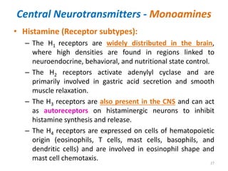 Central Neurotransmitters - Monoamines
• Histamine (Receptor subtypes):
– The H1 receptors are widely distributed in the brain,
where high densities are found in regions linked to
neuroendocrine, behavioral, and nutritional state control.
– The H2 receptors activate adenylyl cyclase and are
primarily involved in gastric acid secretion and smooth
muscle relaxation.
– The H3 receptors are also present in the CNS and can act
as autoreceptors on histaminergic neurons to inhibit
histamine synthesis and release.
– The H4 receptors are expressed on cells of hematopoietic
origin (eosinophils, T cells, mast cells, basophils, and
dendritic cells) and are involved in eosinophil shape and
mast cell chemotaxis.
27
 