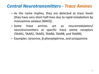 Central Neurotransmitters - Trace Amines
– As the name implies, they are detected at trace levels
(they have very short half-lives due to rapid metabolism by
monoamine oxidase [MAO]).
– Some trace amines act as neuromodulators/
neurotransmitters at specific trace amine receptors
(TAAR1, TAAR2, TAAR5, TAAR6, TAAR8, and TAAR9).
– Examples: tyramine, β-phenylephrine, and octopamine
29
 