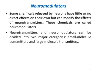Neuromodulators
• Some chemicals released by neurons have little or no
direct effects on their own but can modify the effects
of neurotransmitters. These chemicals are called
neuromodulators.
• Neurotransmitters and neuromodulators can be
divided into two major categories: small-molecule
transmitters and large-molecule transmitters.
3
 