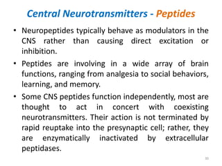 Central Neurotransmitters - Peptides
• Neuropeptides typically behave as modulators in the
CNS rather than causing direct excitation or
inhibition.
• Peptides are involving in a wide array of brain
functions, ranging from analgesia to social behaviors,
learning, and memory.
• Some CNS peptides function independently, most are
thought to act in concert with coexisting
neurotransmitters. Their action is not terminated by
rapid reuptake into the presynaptic cell; rather, they
are enzymatically inactivated by extracellular
peptidases.
30
 