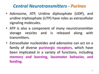 Central Neurotransmitters - Purines
• Adenosine, ATP, Uridine diphosphate (UDP), and
uridine triphosphate (UTP) have roles as extracellular
signaling molecules.
• ATP is also a component of many neurotransmitter
storage vesicles and is released along with
transmitters.
• Extracellular nucleotides and adenosine can act on a
family of diverse purinergic receptors, which have
been implicated in a variety of functions, including
memory and learning, locomotor behavior, and
feeding.
32
 