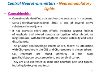 Central Neurotransmitters - Neuromodulatory
Lipids
• Cannabinoids:
– Cannabinoids identified as a psychoactive substance in marijuana.
– Delta-9-tetrahydrocannabinol (THC) is one of several active
substances in marijuana
– It has dramatic short-term effects, including causing feelings
of euphoria and altered sensory perception. After chronic or
long-term use, withdrawal symptoms include irritability and sleep
disturbances.
– The primary pharmacologic effects of THC follow its interaction
with CB1 receptors in the CNS and CB2 receptors in the periphery.
– CB1 receptors are found primarily in the basal
ganglia, hippocampus, cerebellum, and cerebral cortex.
– They are also expressed in some non-neuronal cells and tissues,
including leukocytes and testis.
33
 