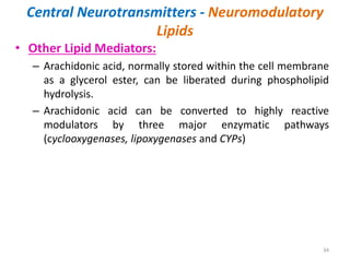 Central Neurotransmitters - Neuromodulatory
Lipids
• Other Lipid Mediators:
– Arachidonic acid, normally stored within the cell membrane
as a glycerol ester, can be liberated during phospholipid
hydrolysis.
– Arachidonic acid can be converted to highly reactive
modulators by three major enzymatic pathways
(cyclooxygenases, lipoxygenases and CYPs)
34
 