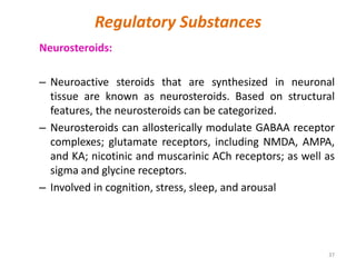 Regulatory Substances
Neurosteroids:
– Neuroactive steroids that are synthesized in neuronal
tissue are known as neurosteroids. Based on structural
features, the neurosteroids can be categorized.
– Neurosteroids can allosterically modulate GABAA receptor
complexes; glutamate receptors, including NMDA, AMPA,
and KA; nicotinic and muscarinic ACh receptors; as well as
sigma and glycine receptors.
– Involved in cognition, stress, sleep, and arousal
37
 