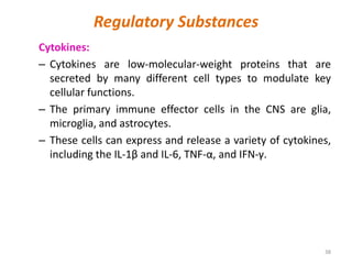 Regulatory Substances
Cytokines:
– Cytokines are low-molecular-weight proteins that are
secreted by many different cell types to modulate key
cellular functions.
– The primary immune effector cells in the CNS are glia,
microglia, and astrocytes.
– These cells can express and release a variety of cytokines,
including the IL-1β and IL-6, TNF-α, and IFN-γ.
38
 