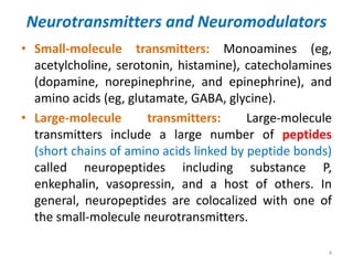 Neurotransmitters and Neuromodulators
• Small-molecule transmitters: Monoamines (eg,
acetylcholine, serotonin, histamine), catecholamines
(dopamine, norepinephrine, and epinephrine), and
amino acids (eg, glutamate, GABA, glycine).
• Large-molecule transmitters: Large-molecule
transmitters include a large number of peptides
(short chains of amino acids linked by peptide bonds)
called neuropeptides including substance P,
enkephalin, vasopressin, and a host of others. In
general, neuropeptides are colocalized with one of
the small-molecule neurotransmitters.
4
 