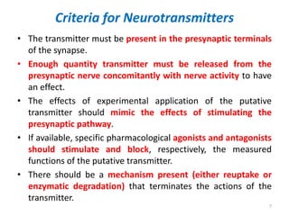 Criteria for Neurotransmitters
• The transmitter must be present in the presynaptic terminals
of the synapse.
• Enough quantity transmitter must be released from the
presynaptic nerve concomitantly with nerve activity to have
an effect.
• The effects of experimental application of the putative
transmitter should mimic the effects of stimulating the
presynaptic pathway.
• If available, specific pharmacological agonists and antagonists
should stimulate and block, respectively, the measured
functions of the putative transmitter.
• There should be a mechanism present (either reuptake or
enzymatic degradation) that terminates the actions of the
transmitter.
7
 