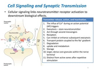 Cell Signaling and Synaptic Transmission
• Cellular signaling links neurotransmitter receptor activation to
downstream biological effects.
8
Transmitter release, action, and inactivation.
1. The influx of Ca2+ during an action potential
(AP) triggers
2. Exocytosis – store neurotransmitter
3. Act through second messengers
4. Receptors
5. Can inhibit or enhance subsequent exocytosis
6. Transport protein coupled to the Na+ gradient
7. Degradation
8. uptake and metabolism
9. Storage
10. larger, dense core granules within the nerve
terminal
11. Distinct from active zones after repetitive
stimulation
 