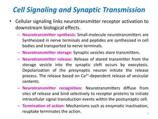 Cell Signaling and Synaptic Transmission
• Cellular signaling links neurotransmitter receptor activation to
downstream biological effects.
– Neurotransmitter synthesis: Small-molecule neurotransmitters are
Synthesized in nerve terminals and peptides are synthesized in cell
bodies and transported to nerve terminals.
– Neurotransmitter storage: Synaptic vesicles store transmitters.
– Neurotransmitter release: Release of stored transmitter from the
storage vesicle into the synaptic cleft occurs by exocytosis.
Depolarization of the presynaptic neuron initiate the release
process. The release based on Ca2+-dependent release of vesicular
contents.
– Neurotransmitter recognition: Neurotransmitters diffuse from
sites of release and bind selectively to receptor proteins to initiate
intracellular signal transduction events within the postsynaptic cell.
– Termination of action: Mechanisms such as enzymatic inactivation,
reuptake terminates the action. 9
 
