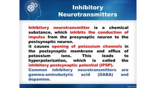 Inhibitory
Neurotransmitters
Inhibitory neurotransmitter is a chemical
substance, which inhibits the conduction of
impulse from the presynaptic neuron to the
postsynaptic neuron.
it causes opening of potassium channels in
the postsynaptic membrane and efflux of
potassium ions. This leads to
hyperpolarization, which is called the
inhibitory postsynaptic potential (IPSP).
Common inhibitory neurotransmitters are
gamma-aminobutyric acid (GABA) and
dopamine.
 