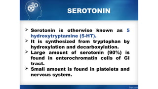 SEROTONIN
 Serotonin is otherwise known as 5­
hydroxytryptamine (5-HT).
 It is synthesized from tryptophan by
hydroxylation and decarboxylation.
 Large amount of serotonin (90%) is
found in enterochromatin cells of GI
tract.
 Small amount is found in platelets and
nervous system.
 