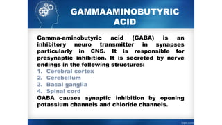 GAMMA­
AMINOBUTYRIC
ACID
Gamma-aminobutyric acid (GABA) is an
inhibitory neuro transmitter in synapses
particularly in CNS. It is responsible for
presynaptic inhibition. It is secreted by nerve
endings in the following structures:
1. Cerebral cortex
2. Cerebellum
3. Basal ganglia
4. Spinal cord
GABA causes synaptic inhibition by opening
potassium channels and chloride channels.
 