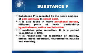 SUBSTANCE P
 Substance P is secreted by the nerve endings
of pain pathway in spinal cord.
 It is also found in many peripheral nerves,
different parts of brain particularly
hypothalamus, retina and intestine.
 It mediates pain sensation. It is a potent
vasodilator in CNS.
 It is responsible for regulation of anxiety,
stress, mood disorders, neurotoxicity, nausea
and vomiting.
 