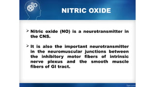 NITRIC OXIDE
 Nitric oxide (NO) is a neurotransmitter in
the CNS.
 It is also the important neurotransmitter
in the neuromuscular junctions between
the inhibitory motor fibers of intrinsic
nerve plexus and the smooth muscle
fibers of GI tract.
 