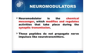 NEUROMODULATORS
 Neuromodulator is the chemical
messenger, which modifies and regulates
activities that take place during the
synaptic transmission.
 These peptides do not propagate nerve
impulses like neurotransmitters.
 