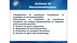 Actions of
Neuromodulators
1.Regulation of synthesis, breakdown or
reuptake of neurotransmitter
2.Excitation or inhibition of membrane
receptors by acting independently or together
with neurotransmitter
3. Control of gene expression
4. Regulation of local blood flow
5. Promotion of synaptic formation
6. Control of glial cell morphology
 