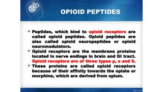  Peptides, which bind to opioid receptors are
called opioid peptides. Opioid peptides are
also called opioid neuropeptides or opioid
neuromodulators.
 Opioid receptors are the membrane proteins
located in nerve endings in brain and GI tract.
Opioid receptors are of three types µ, к and δ.
 These proteins are called opioid receptors
because of their affinity towards the opiate or
morphine, which are derived from opium.
OPIOID PEPTIDES
 