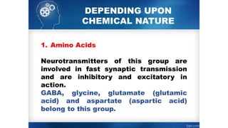 DEPENDING UPON
CHEMICAL NATURE
1. Amino Acids
Neurotransmitters of this group are
involved in fast synaptic transmission
and are inhibitory and excitatory in
action.
GABA, glycine, glutamate (glutamic
acid) and aspartate (aspartic acid)
belong to this group.
 