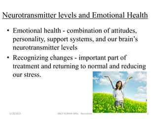 Neurotransmitter levels and Emotional Health
• Emotional health - combination of attitudes,
personality, support systems, and our brain’s
neurotransmitter levels
• Recognizing changes - important part of
treatment and returning to normal and reducing
our stress.
2/18/2015 ANCY KURIAN IMSc. Neurotransmitters 15
 