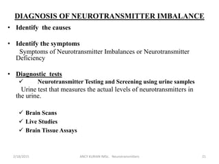 DIAGNOSIS OF NEUROTRANSMITTER IMBALANCE
• Identify the causes
• Identify the symptoms
Symptoms of Neurotransmitter Imbalances or Neurotransmitter
Deficiency
• Diagnostic tests
 Neurotransmitter Testing and Screening using urine samples
Urine test that measures the actual levels of neurotransmitters in
the urine.
 Brain Scans
 Live Studies
 Brain Tissue Assays
2/18/2015 ANCY KURIAN IMSc. Neurotransmitters 21
 