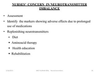 NURSES’ CONCERN IN NEUROTRANSMITTER
IMBALANCE
• Assessment
• Identify the markers showing adverse effects due to prolonged
use of medications
• Replenishing neurotransmitters
 Diet
 Aminoacid therapy
 Health education
 Rehabilitation
2/18/2015 ANCY KURIAN IMSc. Neurotransmitters 26
 