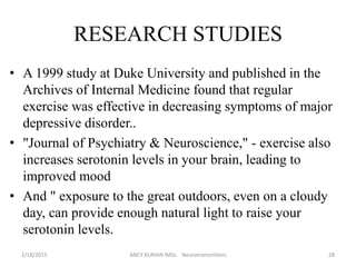 RESEARCH STUDIES
• A 1999 study at Duke University and published in the
Archives of Internal Medicine found that regular
exercise was effective in decreasing symptoms of major
depressive disorder..
• "Journal of Psychiatry & Neuroscience," - exercise also
increases serotonin levels in your brain, leading to
improved mood
• And " exposure to the great outdoors, even on a cloudy
day, can provide enough natural light to raise your
serotonin levels.
2/18/2015 ANCY KURIAN IMSc. Neurotransmitters 28
 