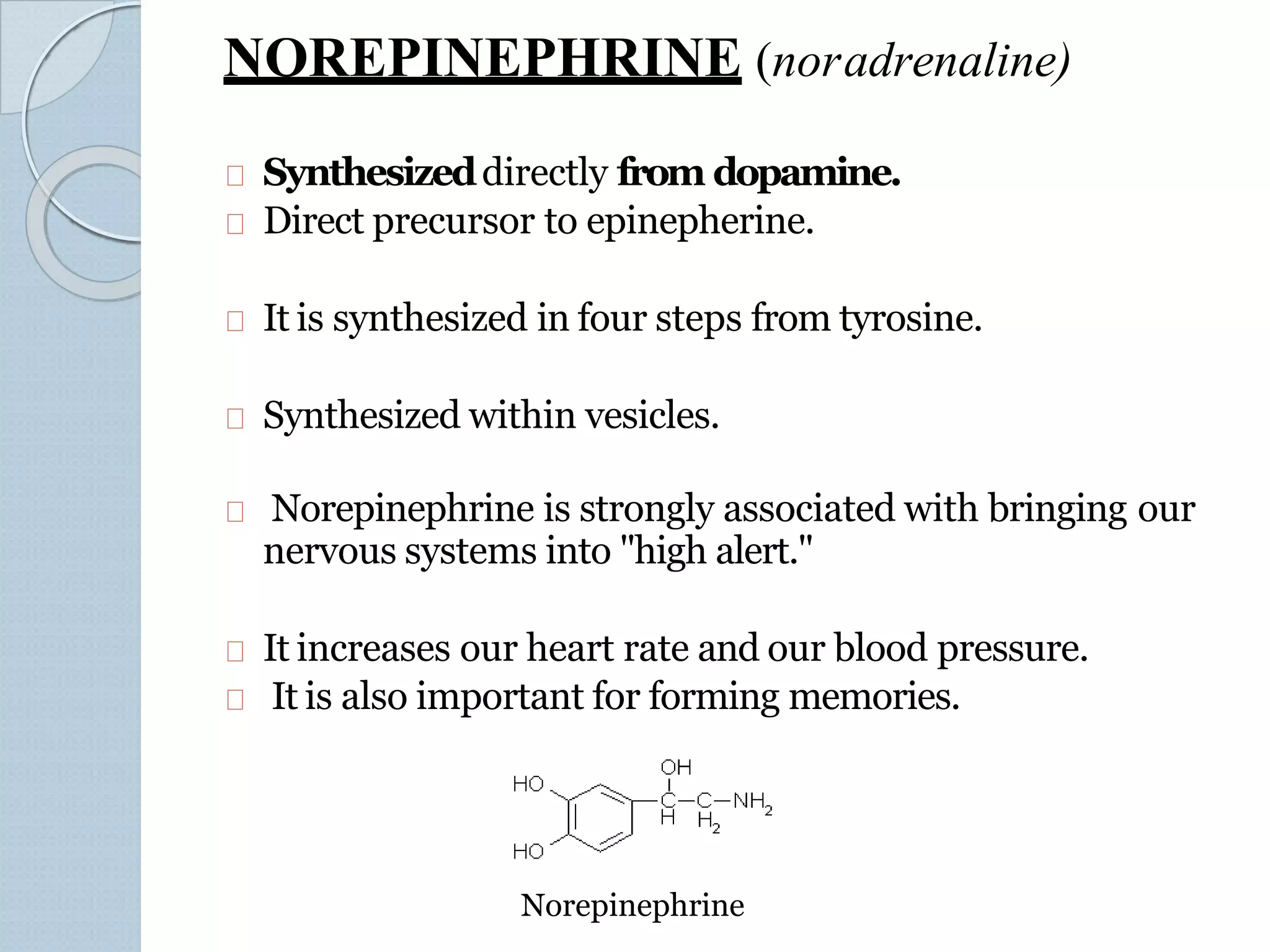 NOREPINEPHRINE (noradrenaline)
Synthesizeddirectly from dopamine.
Direct precursor to epinepherine.
It is synthesized in four steps from tyrosine.
Synthesized within vesicles.
Norepinephrine is strongly associated with bringing our
nervous systems into "high alert."
It increases our heart rate and our blood pressure.
It is also important for forming memories.
Norepinephrine
 