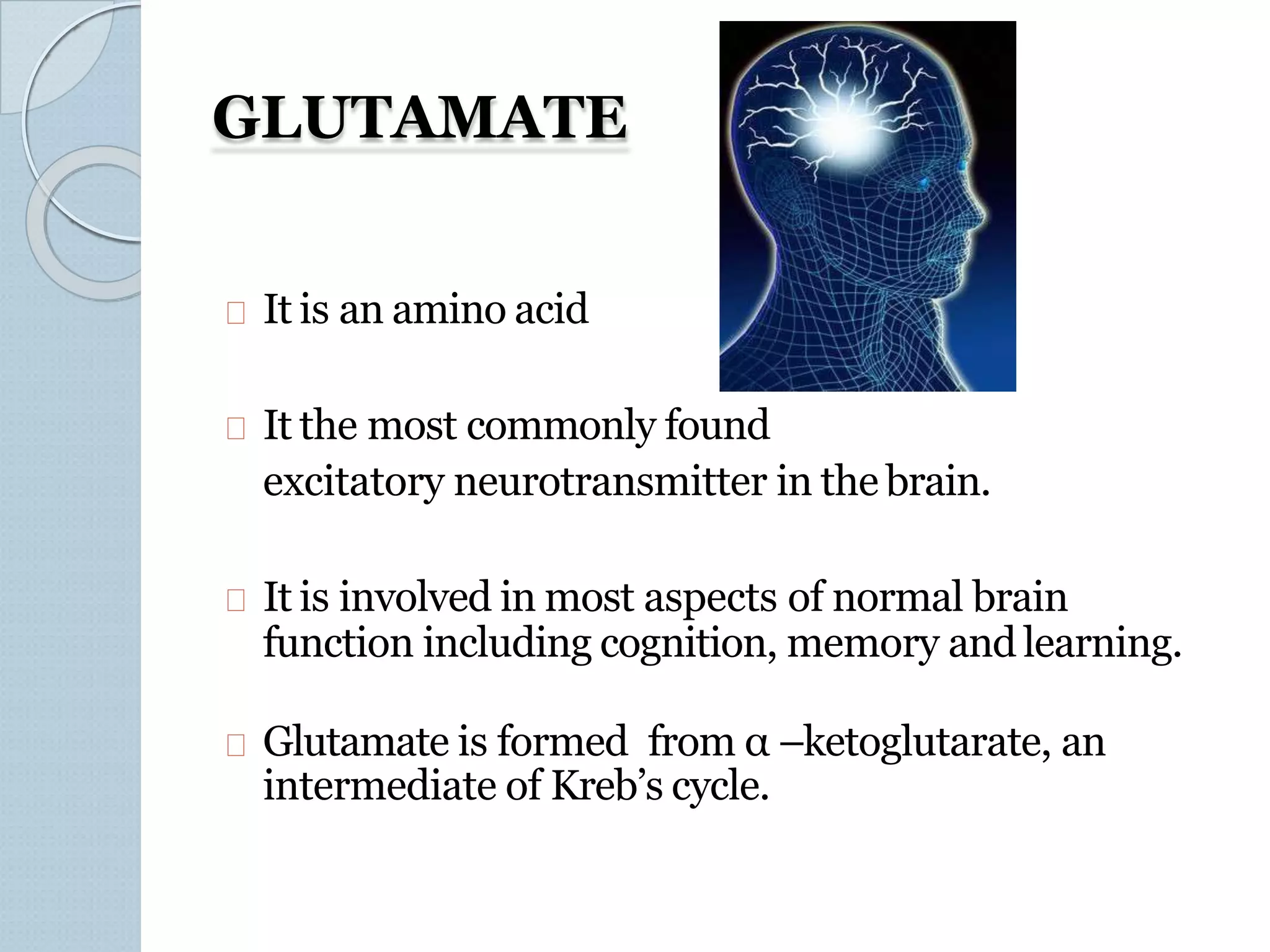 GLUTAMATE
It is an amino acid
It the most commonly found
excitatory neurotransmitter in the brain.
It is involved in most aspects of normal brain
function including cognition, memory and learning.
Glutamate is formed from α –ketoglutarate, an
intermediate of Kreb’s cycle.
 