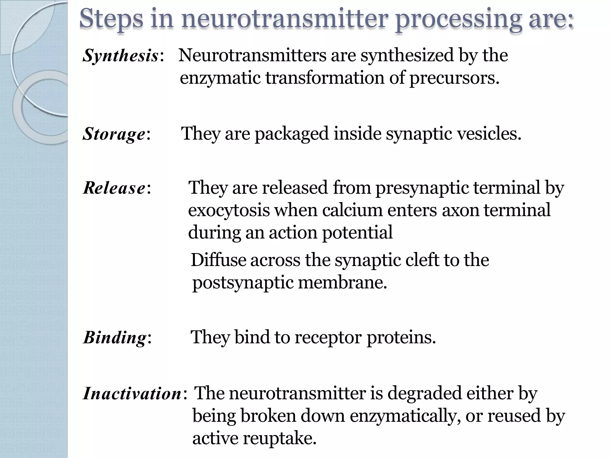 Steps in neurotransmitter processing are:
Synthesis: Neurotransmitters are synthesized by the
enzymatic transformation of precursors.
Storage: They are packaged inside synaptic vesicles.
Release: They are released from presynaptic terminal by
exocytosis when calcium enters axon terminal
during an action potential
Diffuse across the synaptic cleft to the
postsynaptic membrane.
Binding: They bind to receptor proteins.
Inactivation: The neurotransmitter is degraded either by
being broken down enzymatically, or reused by
active reuptake.
 