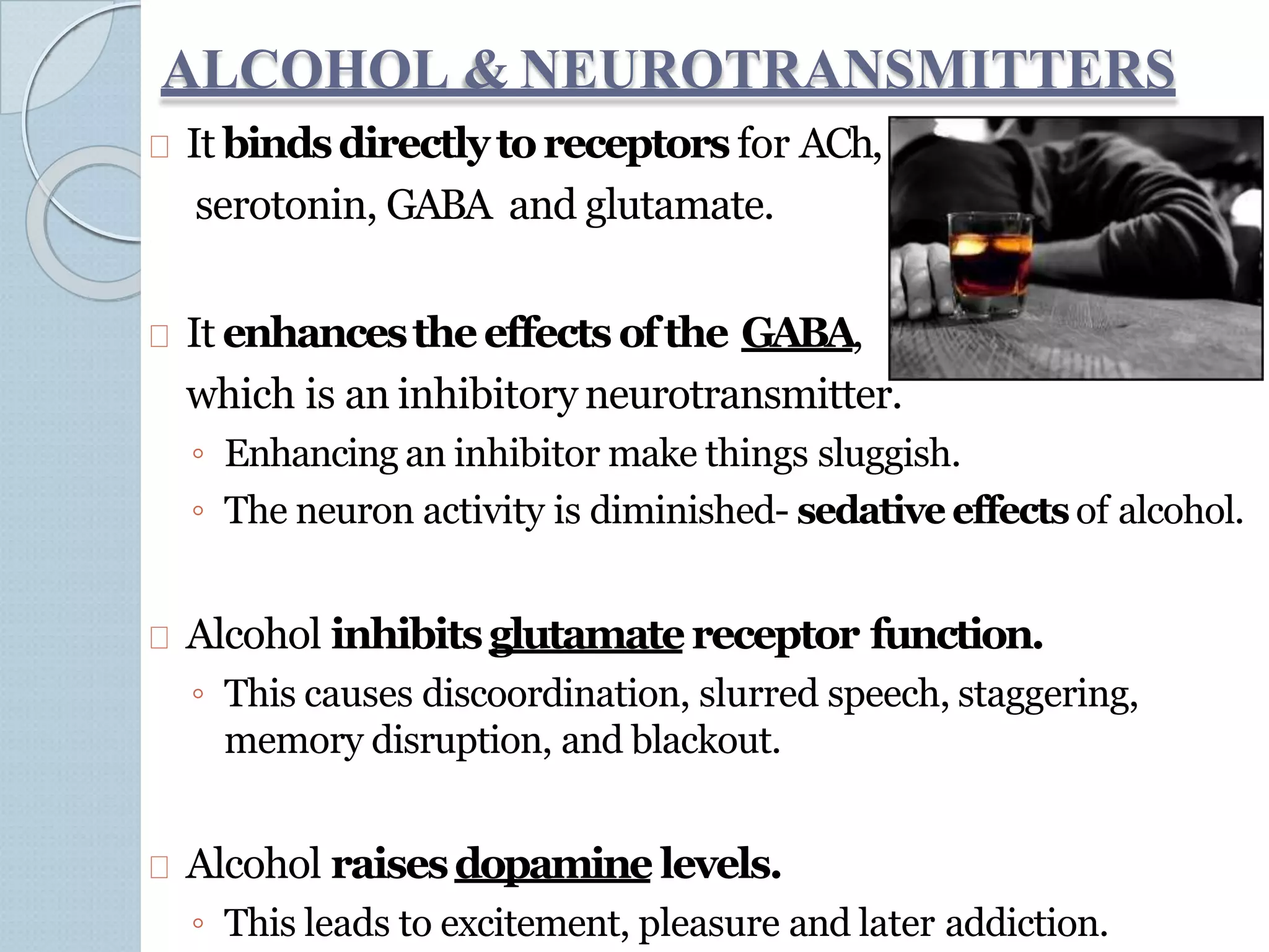 ALCOHOL & NEUROTRANSMITTERS
It bindsdirectlytoreceptors for ACh,
serotonin, GABA and glutamate.
It enhancestheeffects ofthe GABA,
which is an inhibitory neurotransmitter.
◦ Enhancing an inhibitor make things sluggish.
◦ The neuron activity is diminished- sedative effectsof alcohol.
Alcohol inhibitsglutamatereceptor function.
◦ This causes discoordination, slurred speech, staggering,
memory disruption, and blackout.
Alcohol raisesdopamine levels.
◦ This leads to excitement, pleasure and later addiction.
 