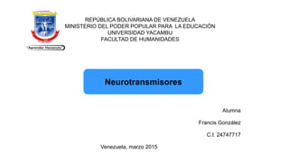REPÚBLICA BOLIVARIANA DE VENEZUELA
MINISTERIO DEL PODER POPULAR PARA LA EDUCACIÓN
UNIVERSIDAD YACAMBU
FACULTAD DE HUMANIDADES
Neurotransmisores
Alumna
Francis González
C.I. 24747717
Venezuela, marzo 2015
 